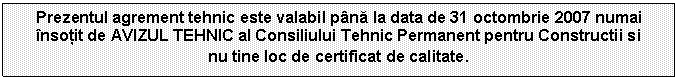 Text Box: Prezentul agrement tehnic este valabil pna la data de 31 octombrie 2007 numai nsotit de AVIZUL TEHNIC al Consiliului Tehnic Permanent pentru Constructii si 
nu tine loc de certificat de calitate.
